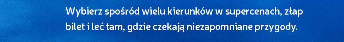 Wybierz spośród wielu kierunków w supercenach, złap bilet i leć tam, gdzie czekają niezapomniane przygody.