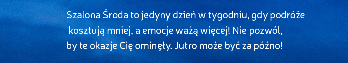 Szalona Środa to jedyny dzień w tygodniu, gdy podróże kosztują mniej, a emocje ważą więcej! Nie pozwól, by te okazje Cię ominęły. Jutro może być za późno! * Obowiązują warunki promocji.