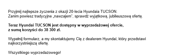 Przyjmij najlepsze życzenia z okazji 20-lecia Hyundaia TUCSON.Zanim powiesz tradycyjne „nawzajem”, sprawdź wyjątkową, jubileuszową ofertę. Teraz Hyundai TUCSON jest dostępny w wyprzedażowej ofercie, z sumą korzyści do 38 300 zł. Wypełnij formularz, a my skontaktujemy Cię z dealerem Hyundai, który przedstawi najkorzystniejszą ofertę.
Wszystkiego wyprzedażowego!