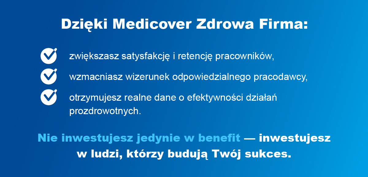 Dzięki Medicover Zdrowa Firma: zwiększasz satysfakcję i retencję pracowników,
                                wzmacniasz wizerunek odpowiedzialnego pracodawcy, otrzymujesz realne dane o efektywności działań prozdrowotnych. Nie inwestujesz jedynie w benefit — inwestujesz w ludzi, którzy budują Twój sukces.