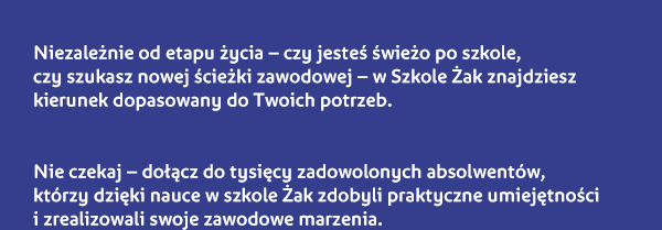 Niezależnie od etapu życia – czy jesteś świeżo po szkole, czy szukasz nowej ścieżki zawodowej – w Szkole Żak znajdziesz kierunek dopasowany do Twoich potrzeb. Nie czekaj – dołącz do tysięcy zadowolonych absolwentów, którzy dzięki nauce w szkole Żak zdobyli praktyczne umiejętności i zrealizowali swoje zawodowe marzenia.